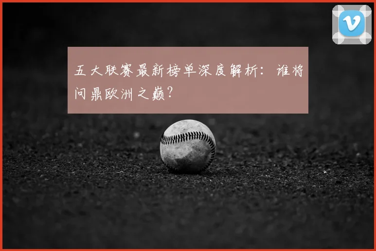 五大联赛最新榜单深度解析：谁将问鼎欧洲之巅？