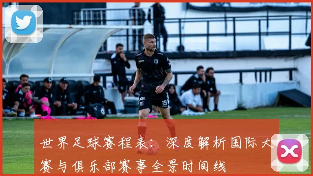世界足球赛程表：深度解析国际大赛与俱乐部赛事全景时间线