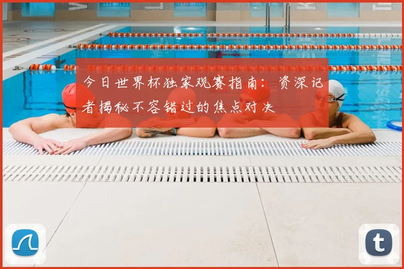 今日世界杯独家观赛指南：资深记者揭秘不容错过的焦点对决