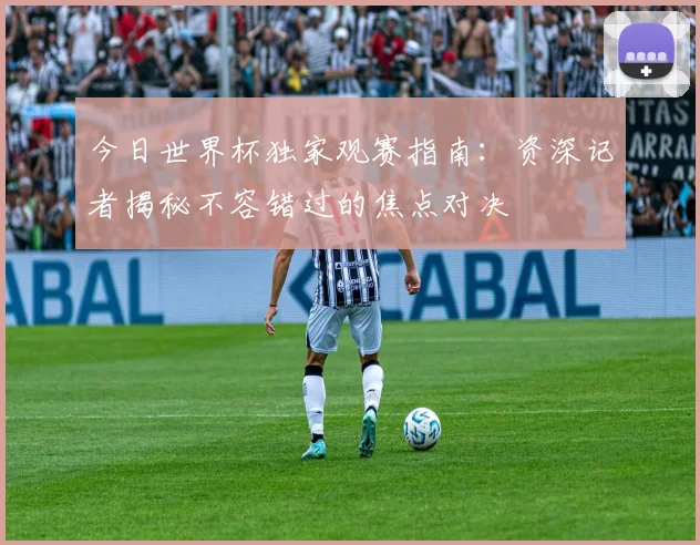 今日世界杯独家观赛指南：资深记者揭秘不容错过的焦点对决